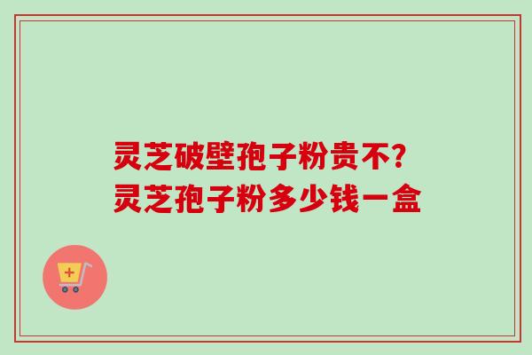 灵芝破壁孢子粉贵不？灵芝孢子粉多少钱一盒