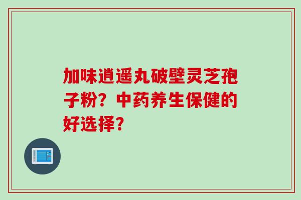 加味逍遥丸破壁灵芝孢子粉？中药养生保健的好选择？