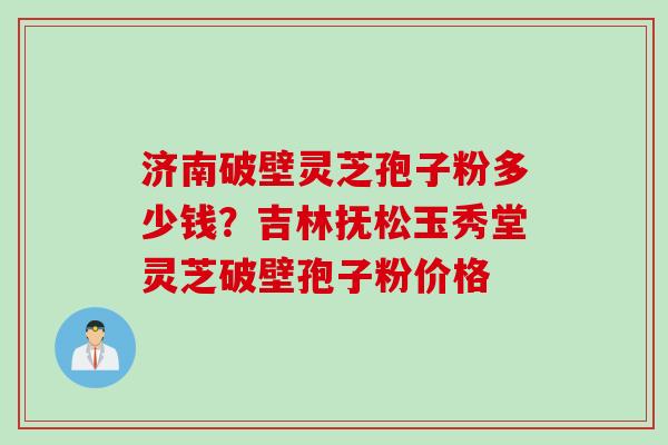 济南破壁灵芝孢子粉多少钱？吉林抚松玉秀堂灵芝破壁孢子粉价格