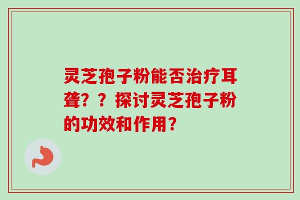 灵芝孢子粉能否治疗耳聋？？探讨灵芝孢子粉的功效和作用？