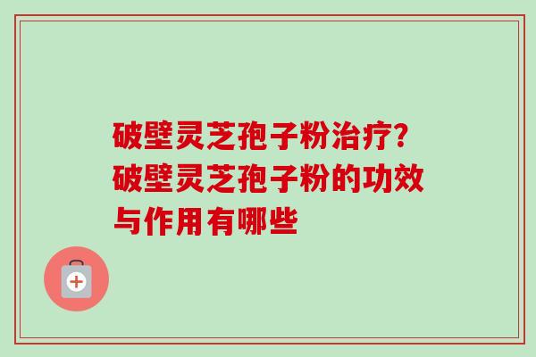 破壁灵芝孢子粉治疗？破壁灵芝孢子粉的功效与作用有哪些