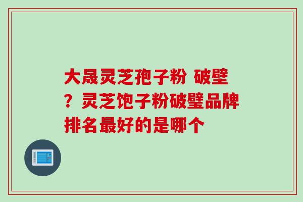 大晟灵芝孢子粉 破壁？灵芝饱子粉破璧品牌排名最好的是哪个