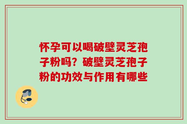 怀孕可以喝破壁灵芝孢子粉吗？破壁灵芝孢子粉的功效与作用有哪些