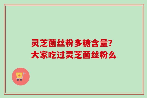 灵芝菌丝粉多糖含量？大家吃过灵芝菌丝粉么