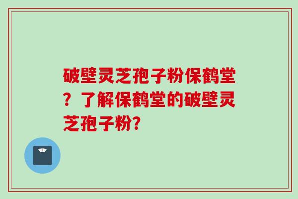 破壁灵芝孢子粉保鹤堂？了解保鹤堂的破壁灵芝孢子粉？