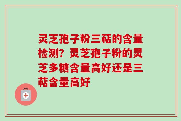 灵芝孢子粉三萜的含量检测？灵芝孢子粉的灵芝多糖含量高好还是三萜含量高好