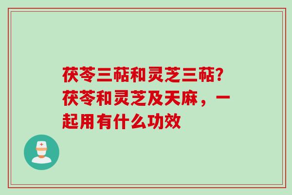 茯苓三萜和灵芝三萜？茯苓和灵芝及天麻，一起用有什么功效