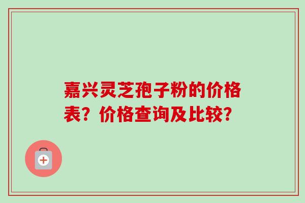 嘉兴灵芝孢子粉的价格表？价格查询及比较？
