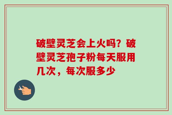 破壁灵芝会上火吗？破壁灵芝孢子粉每天服用几次，每次服多少