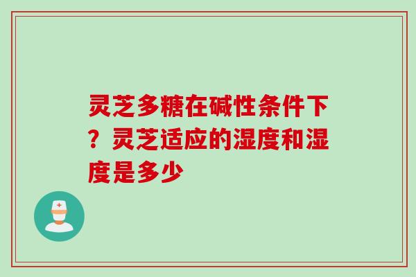 灵芝多糖在碱性条件下？灵芝适应的湿度和湿度是多少