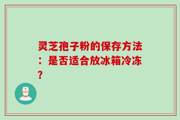 灵芝孢子粉的保存方法：是否适合放冰箱冷冻？