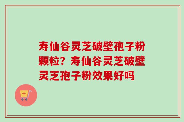 寿仙谷灵芝破壁孢子粉颗粒？寿仙谷灵芝破壁灵芝孢子粉效果好吗