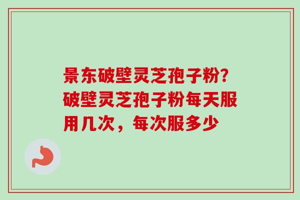 景东破壁灵芝孢子粉？破壁灵芝孢子粉每天服用几次，每次服多少