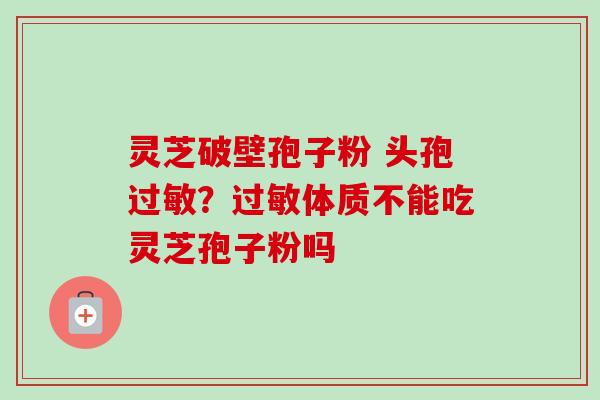灵芝破壁孢子粉 头孢过敏？过敏体质不能吃灵芝孢子粉吗