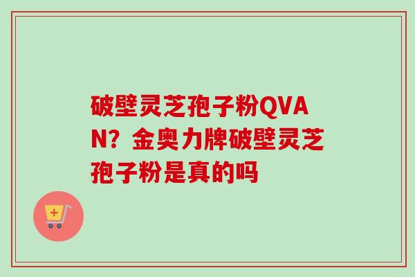 破壁灵芝孢子粉QVAN？金奥力牌破壁灵芝孢子粉是真的吗