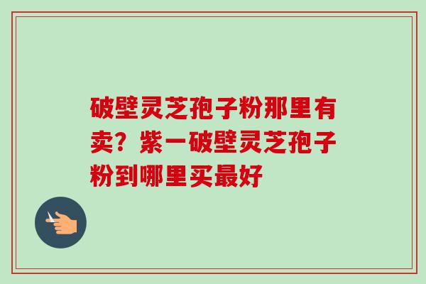 破壁灵芝孢子粉那里有卖？紫一破壁灵芝孢子粉到哪里买最好