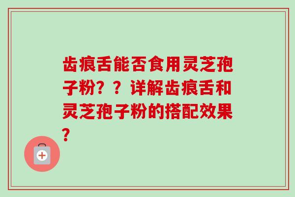 齿痕舌能否食用灵芝孢子粉？？详解齿痕舌和灵芝孢子粉的搭配效果？
