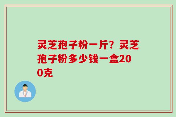 灵芝孢子粉一斤？灵芝孢子粉多少钱一盒200克