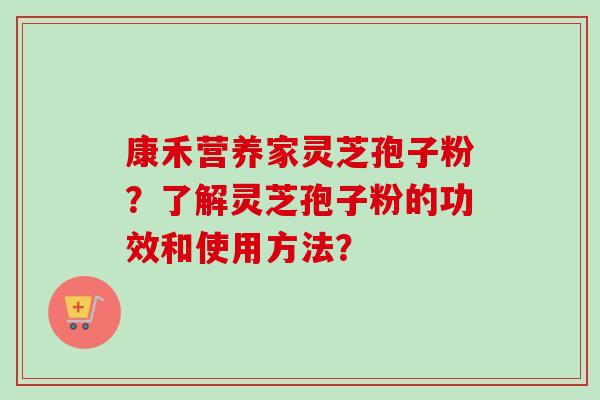康禾营养家灵芝孢子粉?了解灵芝孢子粉的功效和使用方法? 康禾营养家灵芝孢子粉?了解灵芝孢子粉的功效和使用方法?