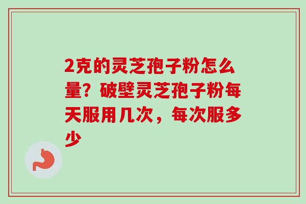 2克的灵芝孢子粉怎么量？破壁灵芝孢子粉每天服用几次，每次服多少