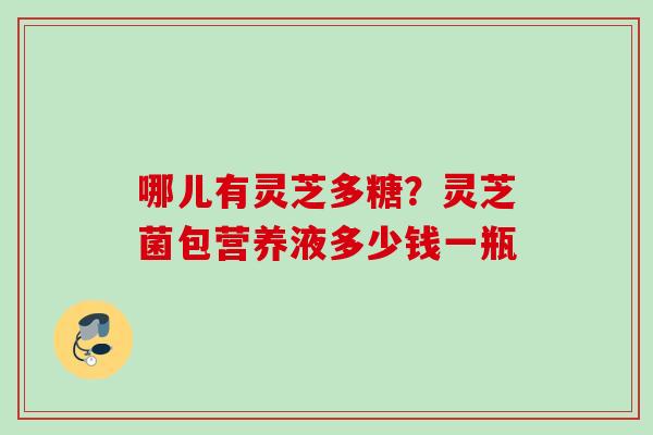 哪儿有灵芝多糖？灵芝菌包营养液多少钱一瓶