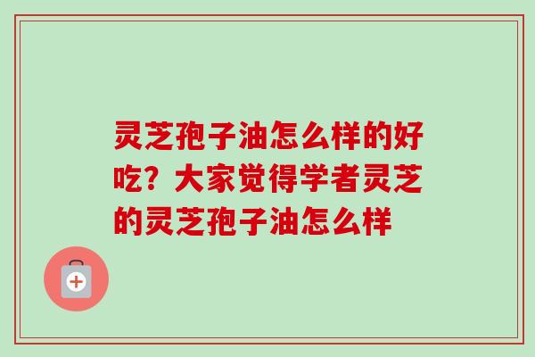 灵芝孢子油怎么样的好吃？大家觉得学者灵芝的灵芝孢子油怎么样