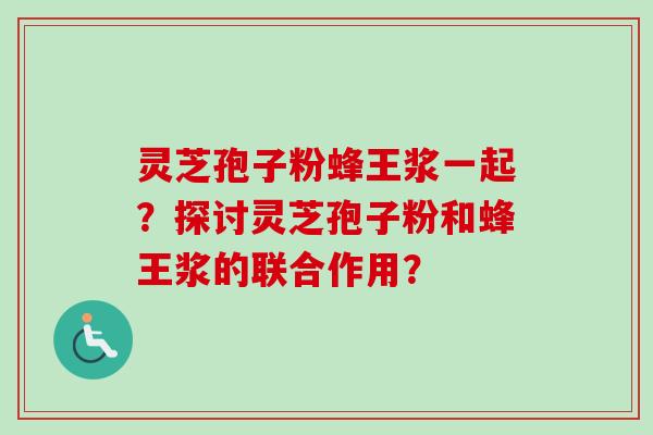 灵芝孢子粉蜂王浆一起?探讨灵芝孢子粉和蜂王浆的联合作用? 灵芝孢子粉蜂王浆一起?探讨灵芝孢子粉和蜂王浆的联合作用?