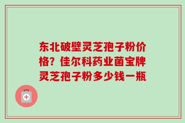 东北破壁灵芝孢子粉价格？佳尔科药业菌宝牌灵芝孢子粉多少钱一瓶