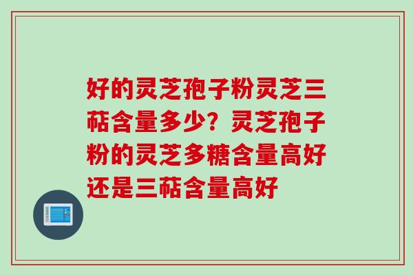 好的灵芝孢子粉灵芝三萜含量多少？灵芝孢子粉的灵芝多糖含量高好还是三萜含量高好