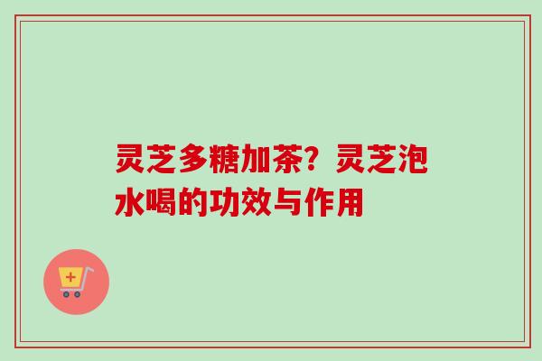 灵芝多糖加茶？灵芝泡水喝的功效与作用