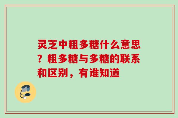 灵芝中粗多糖什么意思？粗多糖与多糖的联系和区别，有谁知道