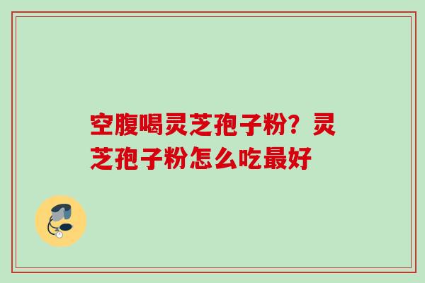 空腹喝灵芝孢子粉？灵芝孢子粉怎么吃最好