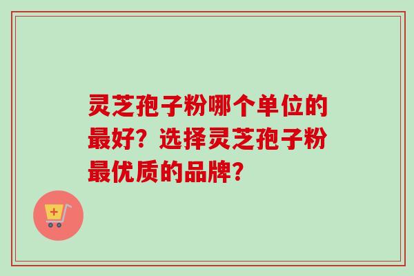 灵芝孢子粉哪个单位的好?选择灵芝孢子粉优质的品牌? 灵芝孢子粉哪个单位的好?选择灵芝孢子粉优质的品牌?