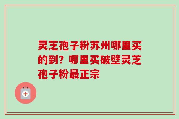 灵芝孢子粉苏州哪里买的到？哪里买破壁灵芝孢子粉最正宗