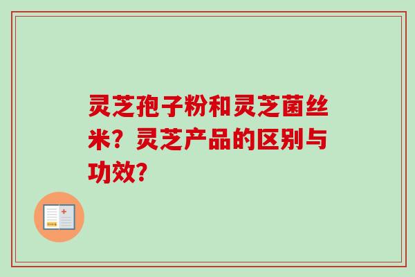 灵芝孢子粉和灵芝菌丝米？灵芝产品的区别与功效？