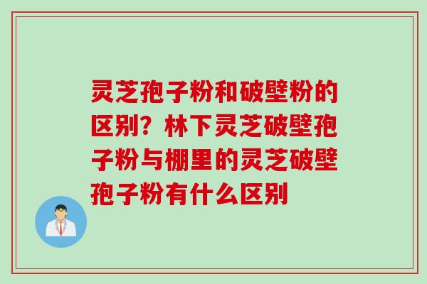 灵芝孢子粉和破壁粉的区别？林下灵芝破壁孢子粉与棚里的灵芝破壁孢子粉有什么区别