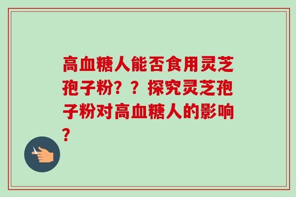 高血糖人能否食用灵芝孢子粉？？探究灵芝孢子粉对高血糖人的影响？