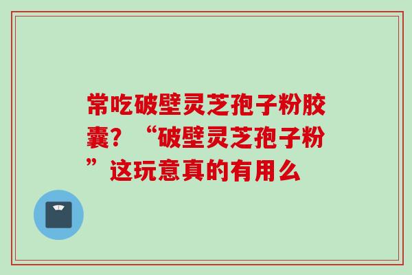 常吃破壁灵芝孢子粉胶囊？“破壁灵芝孢子粉”这玩意真的有用么
