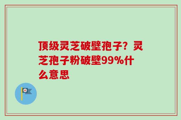 顶级灵芝破壁孢子？灵芝孢子粉破壁99%什么意思