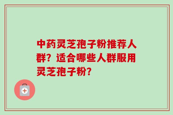 灵芝孢子粉推荐人群?适合哪些人群服用灵芝孢子粉? 灵芝孢子粉推荐人群?适合哪些人群服用灵芝孢子粉?