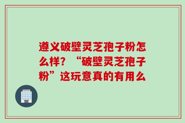 遵义破壁灵芝孢子粉怎么样？“破壁灵芝孢子粉”这玩意真的有用么