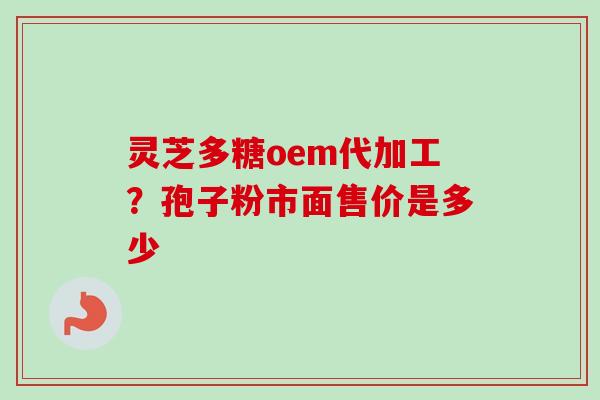 灵芝多糖oem代加工?孢子粉市面售价是多少 灵芝多糖oem代加工?孢子粉市面售价是多少