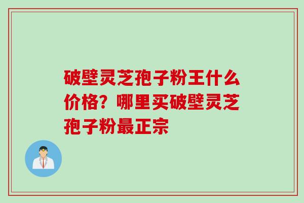 破壁灵芝孢子粉王什么价格?哪里买破壁灵芝孢子粉正宗 破壁灵芝孢子粉王什么价格?哪里买破壁灵芝孢子粉正宗