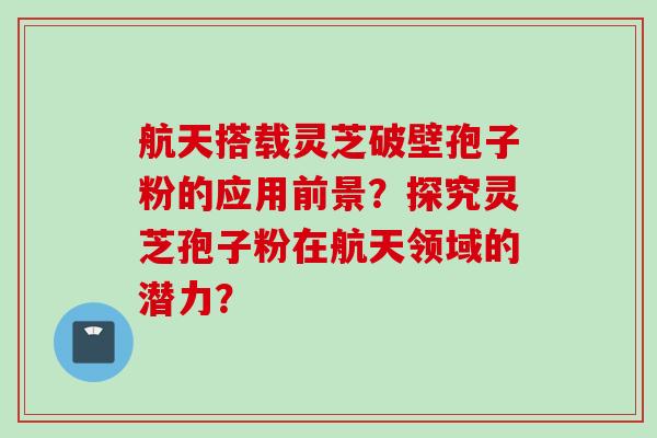 航天搭载灵芝破壁孢子粉的应用前景？探究灵芝孢子粉在航天领域的潜力？