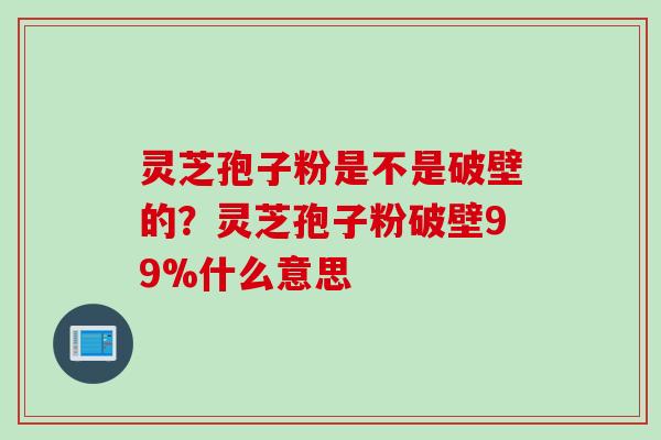 灵芝孢子粉是不是破壁的？灵芝孢子粉破壁99%什么意思