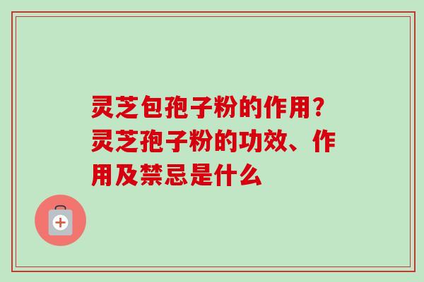 灵芝包孢子粉的作用？灵芝孢子粉的功效、作用及禁忌是什么
