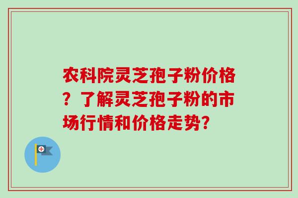 农科院灵芝孢子粉价格？了解灵芝孢子粉的市场行情和价格走势？