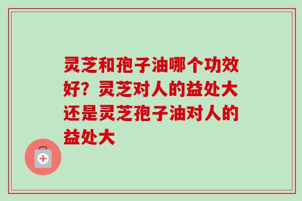 灵芝和孢子油哪个功效好?灵芝对人的益处大还是灵芝孢子油对人的益处大 灵芝和孢子油哪个功效好?灵芝对人的益处大还是灵芝孢子油对人的益处大