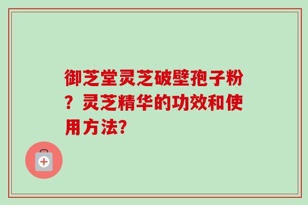 御芝堂灵芝破壁孢子粉？灵芝精华的功效和使用方法？
