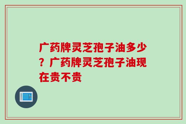 广药牌灵芝孢子油多少？广药牌灵芝孢子油现在贵不贵
